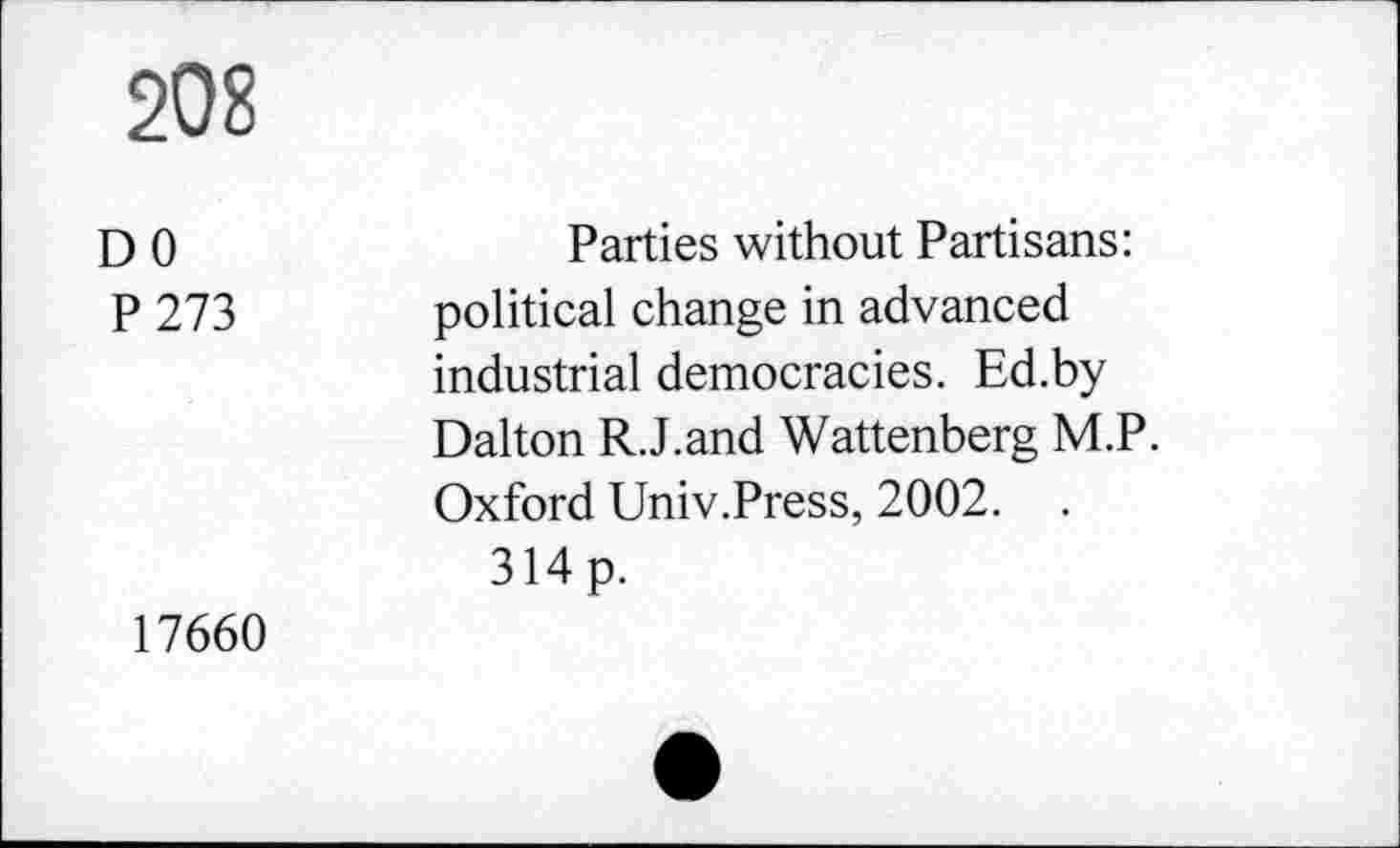 ﻿208
DO P 273
Parties without Partisans: political change in advanced industrial democracies. Ed.by Dalton R.J.and Wattenberg M.P. Oxford Univ.Press, 2002. .
314p.
17660